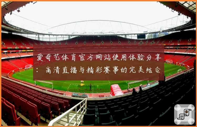 爱奇艺体育官方网站使用体验分享：高清直播与精彩赛事的完美结合
