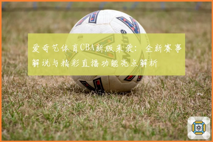爱奇艺体育CBA新版来袭：全新赛事解说与精彩直播功能亮点解析