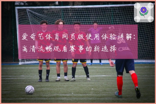 爱奇艺体育网页版使用体验详解：高清流畅观看赛事的新选择