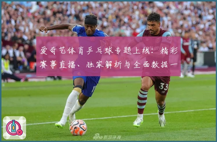 爱奇艺体育乒乓球专题上线:精彩赛事直播、独家解析与全面数据一站尽享