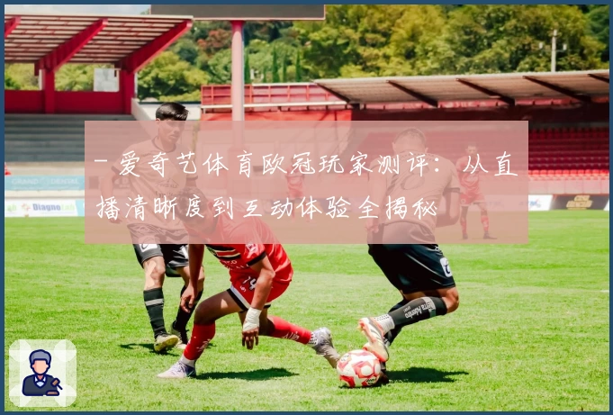 - 爱奇艺体育欧冠玩家测评：从直播清晰度到互动体验全揭秘