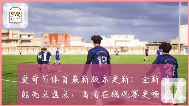 爱奇艺体育最新版本更新：全新功能亮点盘点，高清在线观赛更畅快