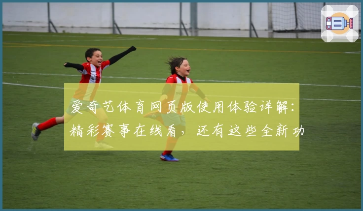 爱奇艺体育网页版使用体验详解：精彩赛事在线看，还有这些全新功能等你发现
