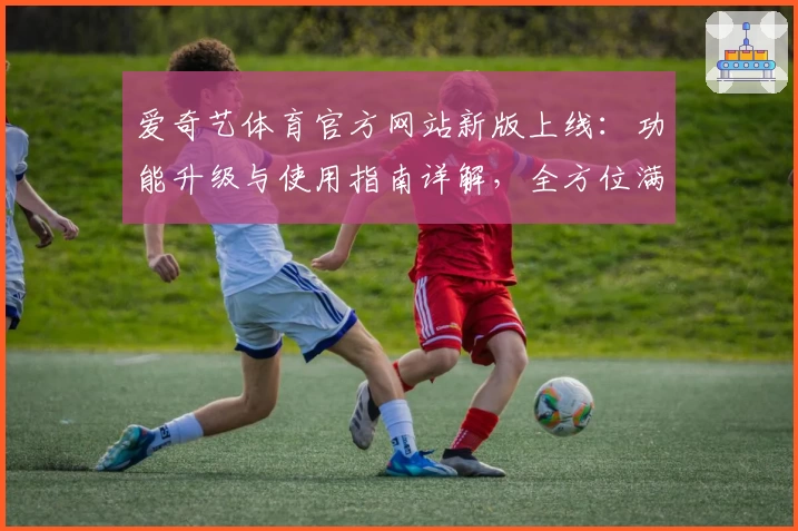 爱奇艺体育官方网站新版上线：功能升级与使用指南详解，全方位满足体育迷需求