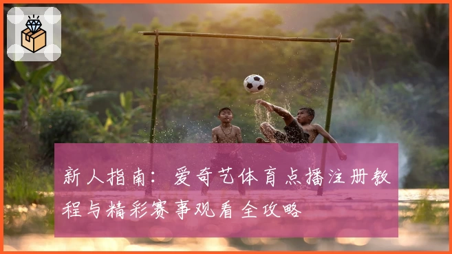 新人指南：爱奇艺体育点播注册教程与精彩赛事观看全攻略