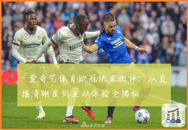 - 爱奇艺体育欧冠玩家测评:从直播清晰度到互动体验全揭秘