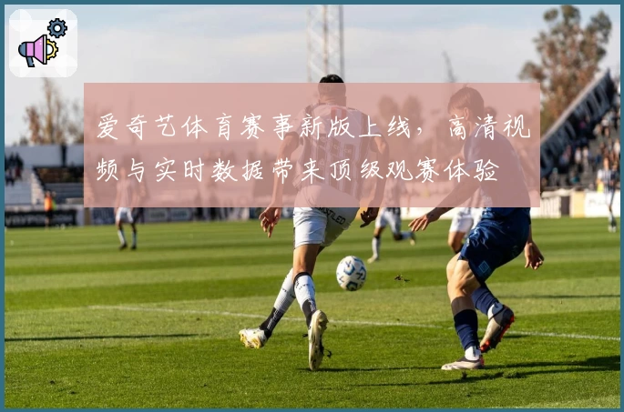 爱奇艺体育赛事新版上线,高清视频与实时数据带来顶级观赛体验