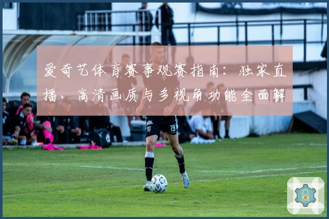 爱奇艺体育赛事观赛指南：独家直播、高清画质与多视角功能全面解析