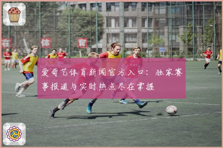 爱奇艺体育新闻官方入口:独家赛事报道与实时热点尽在掌握