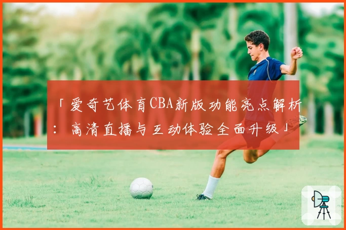 「爱奇艺体育CBA新版功能亮点解析：高清直播与互动体验全面升级」