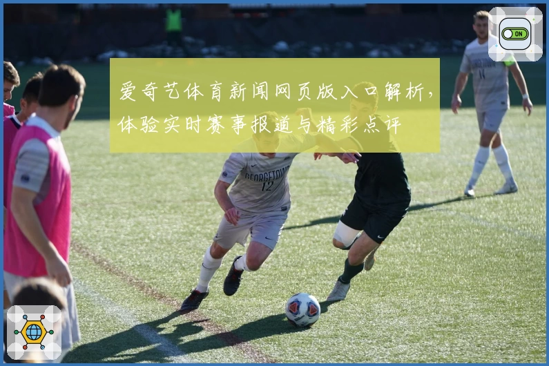 爱奇艺体育新闻网页版入口解析，体验实时赛事报道与精彩点评