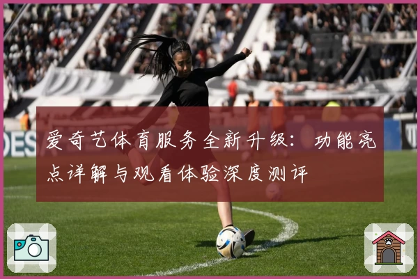 爱奇艺体育服务全新升级：功能亮点详解与观看体验深度测评