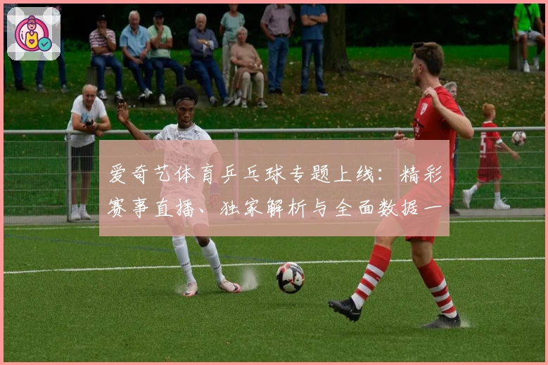 爱奇艺体育乒乓球专题上线：精彩赛事直播、独家解析与全面数据一站尽享