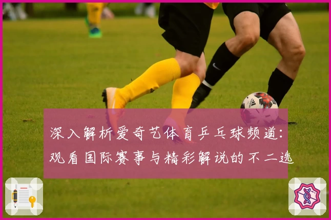 深入解析爱奇艺体育乒乓球频道：观看国际赛事与精彩解说的不二选择