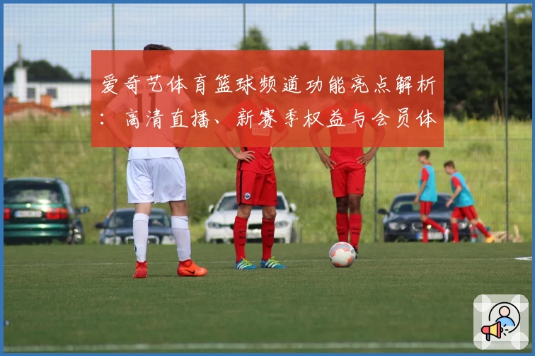 爱奇艺体育篮球频道功能亮点解析：高清直播、新赛季权益与会员体验全指南