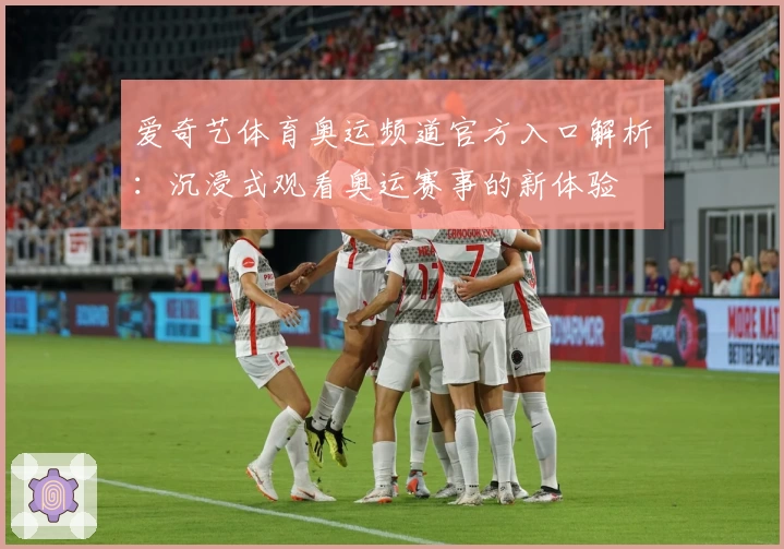 爱奇艺体育奥运频道官方入口解析：沉浸式观看奥运赛事的新体验